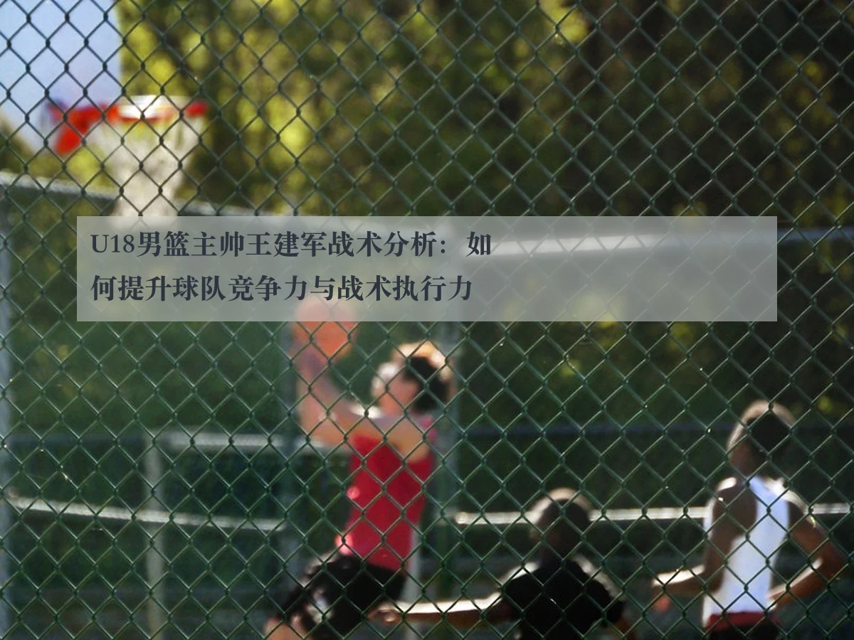 U18男篮主帅王建军战术分析：如何提升球队竞争力与战术执行力